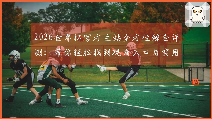 2026世界杯官方主站全方位综合评测：带你轻松找到观看入口与实用功能