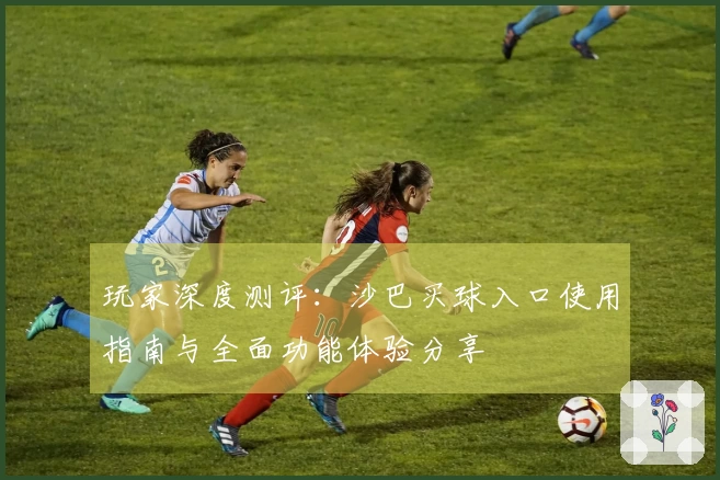 玩家深度测评：沙巴买球入口使用指南与全面功能体验分享