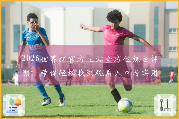 2026世界杯官方主站全方位综合评测：带你轻松找到观看入口与实用功能