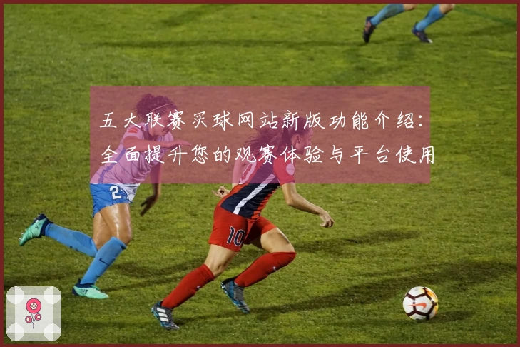 五大联赛买球网站新版功能介绍：全面提升您的观赛体验与平台使用效率