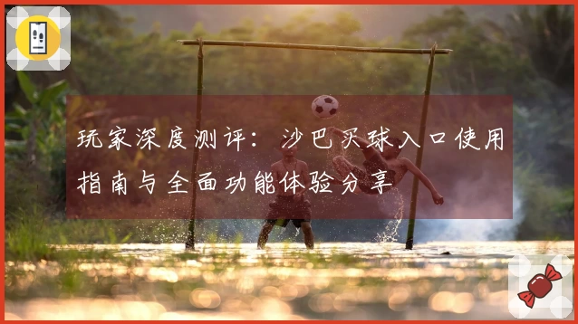 玩家深度测评：沙巴买球入口使用指南与全面功能体验分享